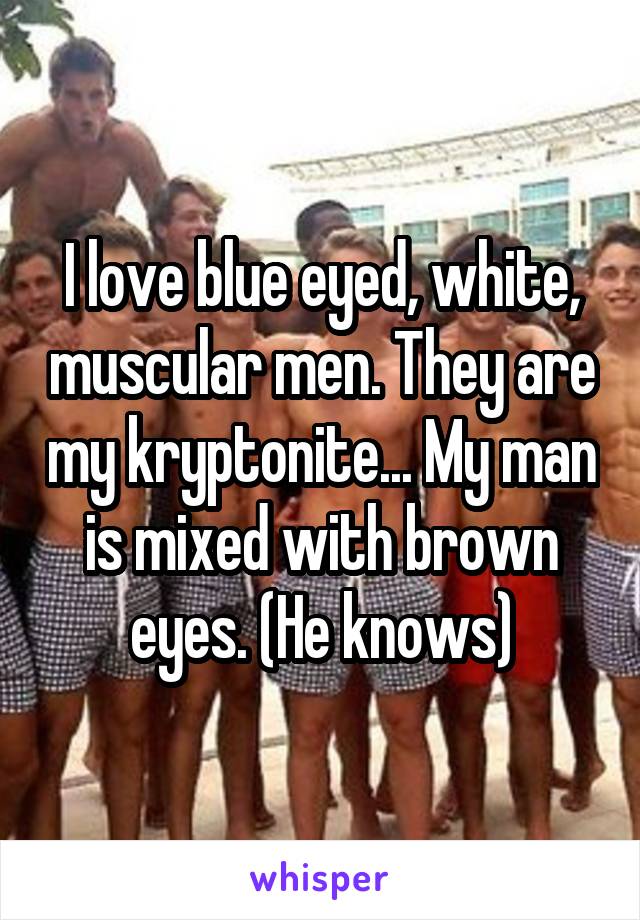 I love blue eyed, white, muscular men. They are my kryptonite... My man is mixed with brown eyes. (He knows)
