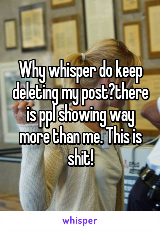 Why whisper do keep deleting my post?there is ppl showing way more than me. This is shit!