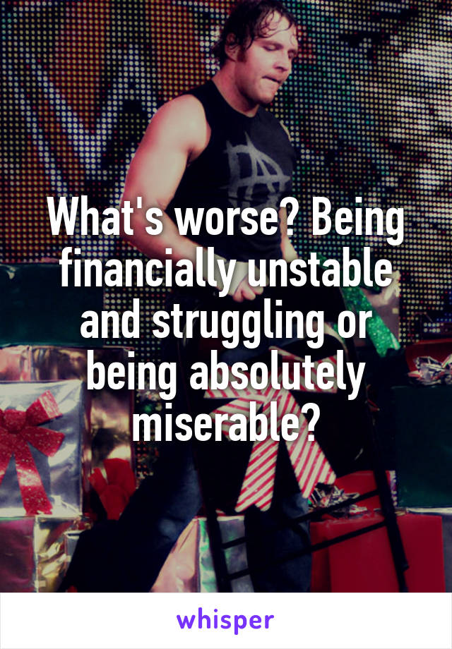 What's worse? Being financially unstable and struggling or being absolutely miserable?