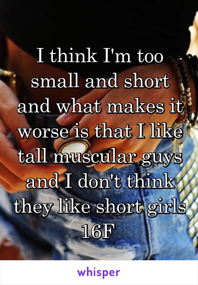 I think I'm too small and short and what makes it worse is that I like tall muscular guys and I don't think they like short girls 16F 