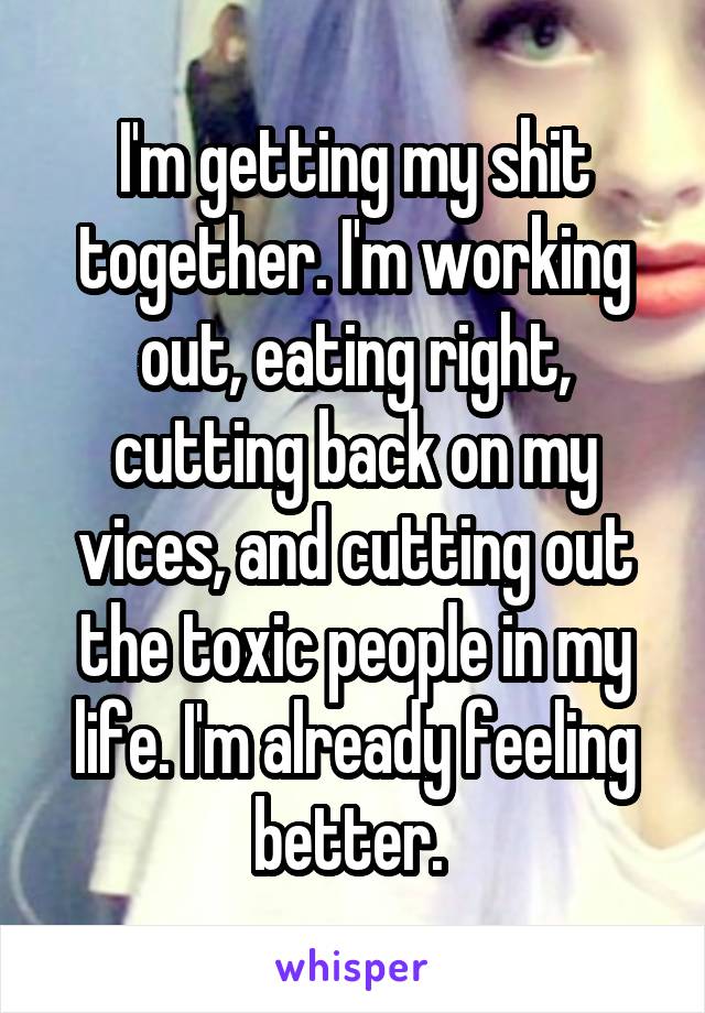 I'm getting my shit together. I'm working out, eating right, cutting back on my vices, and cutting out the toxic people in my life. I'm already feeling better. 