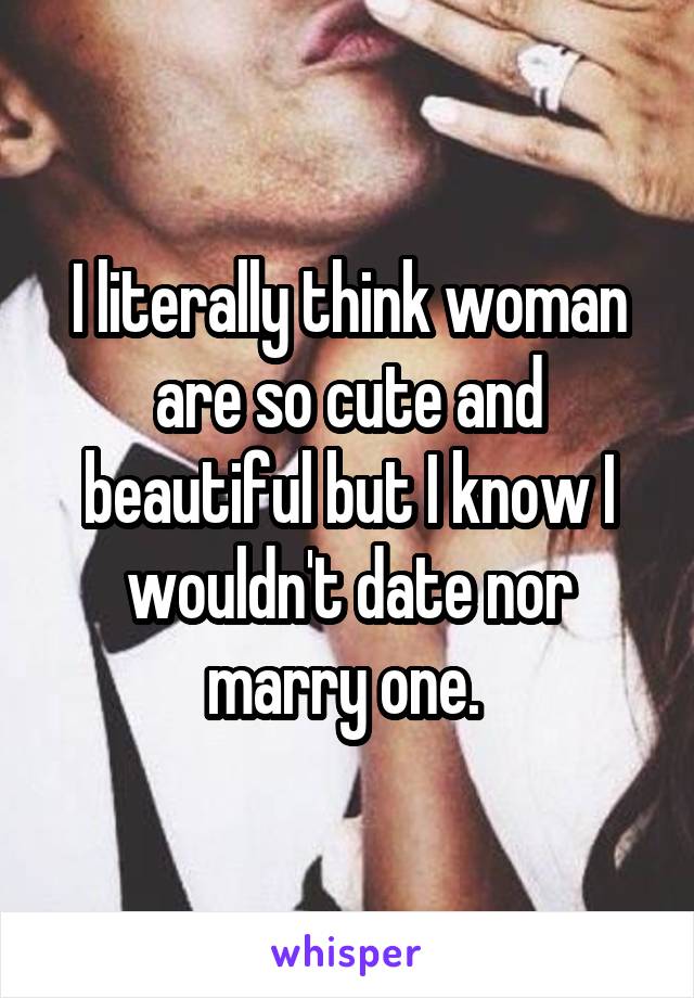 I literally think woman are so cute and beautiful but I know I wouldn't date nor marry one. 