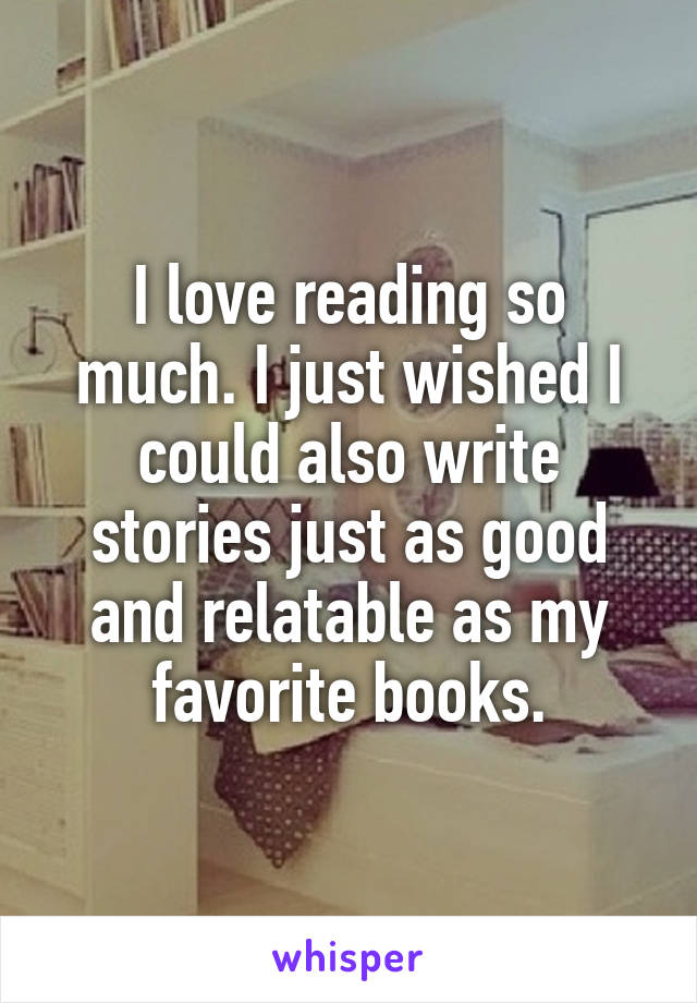 I love reading so much. I just wished I could also write stories just as good and relatable as my favorite books.