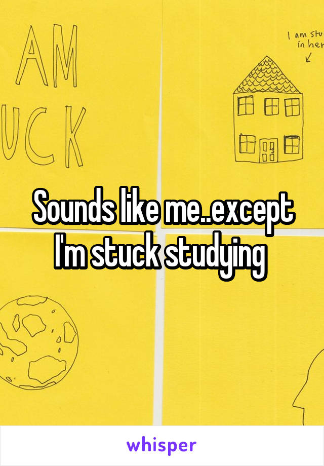Sounds like me..except I'm stuck studying 