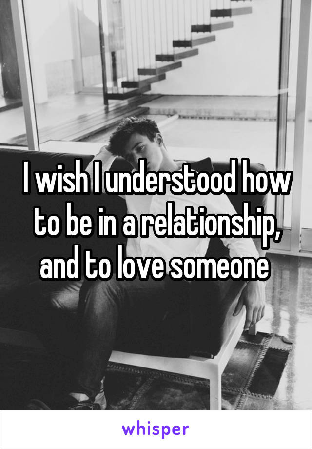 I wish I understood how to be in a relationship, and to love someone 