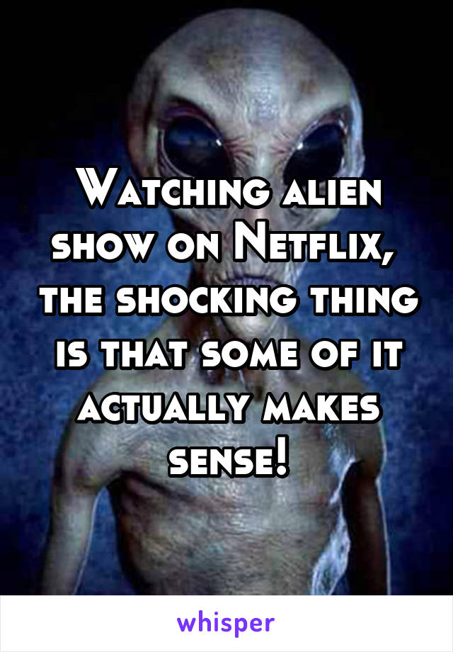 Watching alien show on Netflix,  the shocking thing is that some of it actually makes sense!