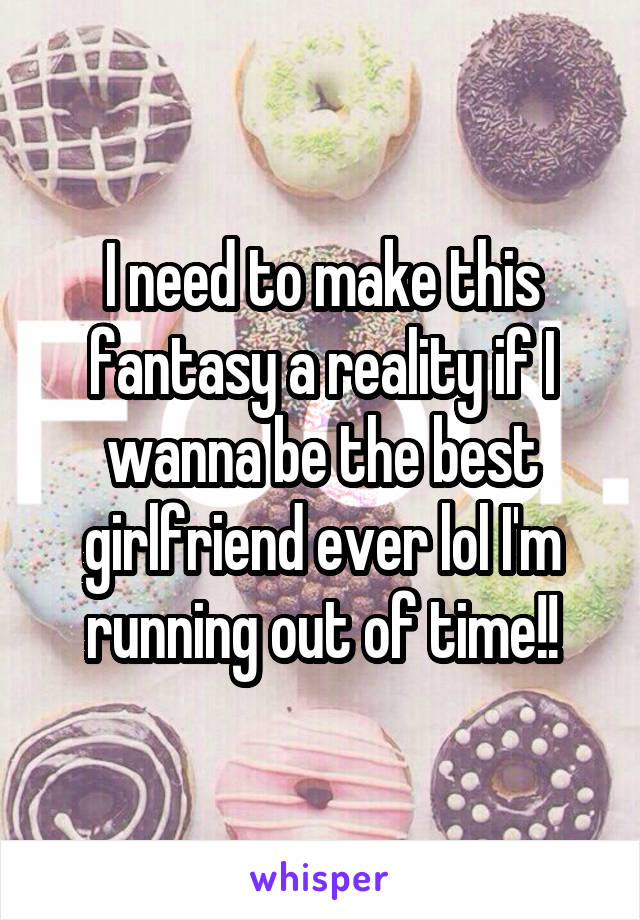 I need to make this fantasy a reality if I wanna be the best girlfriend ever lol I'm running out of time!!