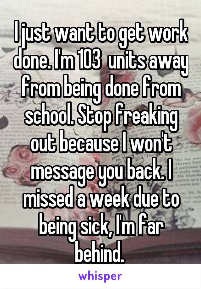 I just want to get work done. I'm 103  units away from being done from school. Stop freaking out because I won't message you back. I missed a week due to being sick, I'm far behind. 