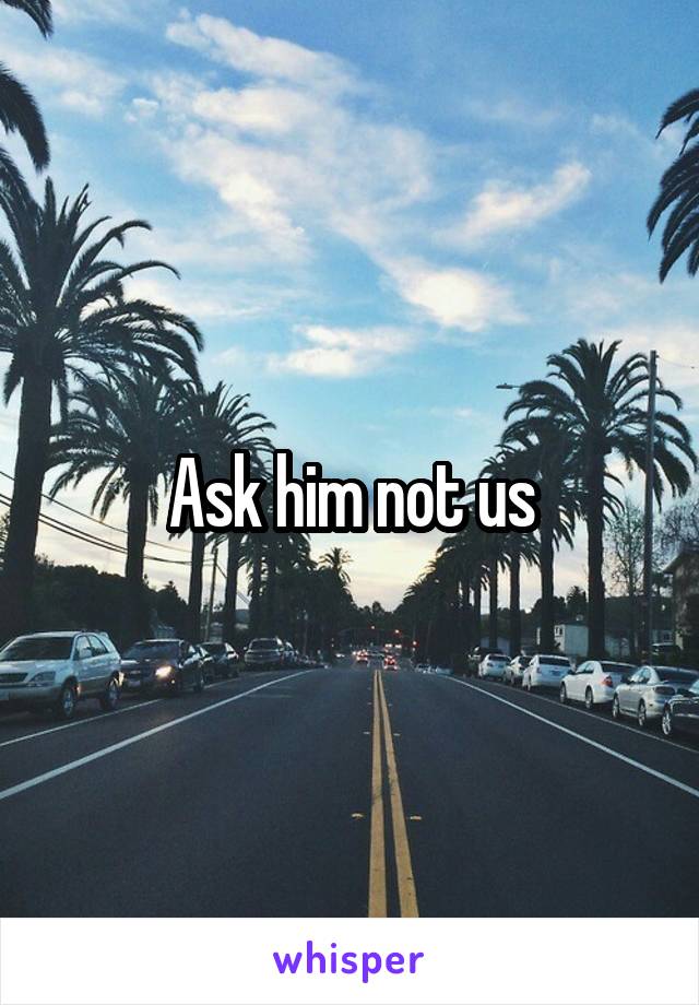 Ask him not us