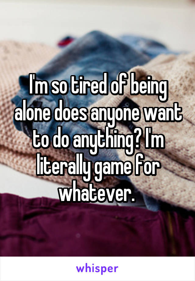 I'm so tired of being alone does anyone want to do anything? I'm literally game for whatever. 