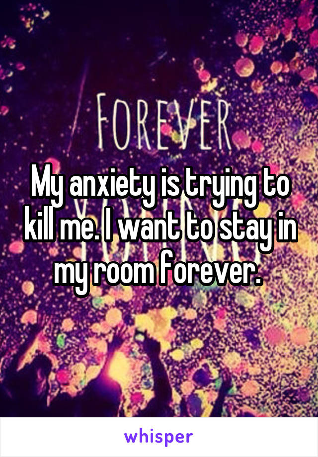 My anxiety is trying to kill me. I want to stay in my room forever. 