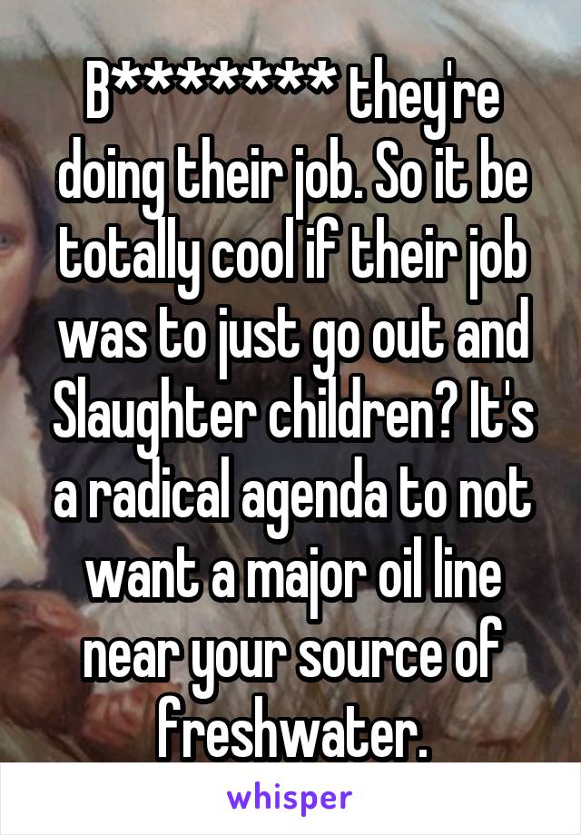 B******* they're doing their job. So it be totally cool if their job was to just go out and Slaughter children? It's a radical agenda to not want a major oil line near your source of freshwater.