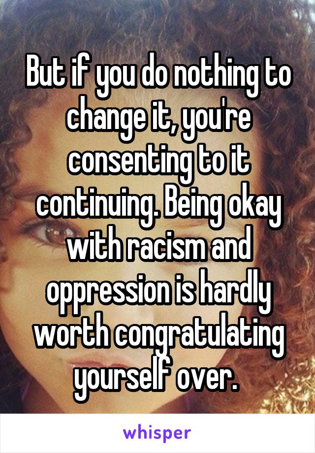 But if you do nothing to change it, you're consenting to it continuing. Being okay with racism and oppression is hardly worth congratulating yourself over. 