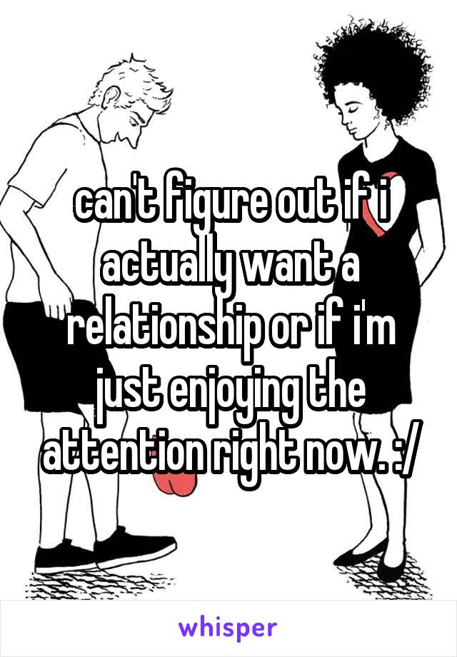 can't figure out if i actually want a relationship or if i'm just enjoying the attention right now. :/