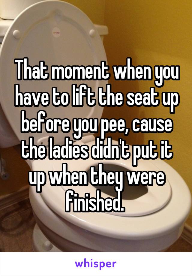 That moment when you have to lift the seat up before you pee, cause the ladies didn't put it up when they were finished. 