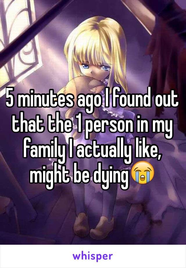 5 minutes ago I found out that the 1 person in my family I actually like, might be dying😭