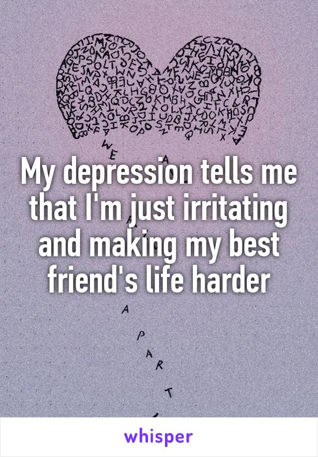 My depression tells me that I'm just irritating and making my best friend's life harder