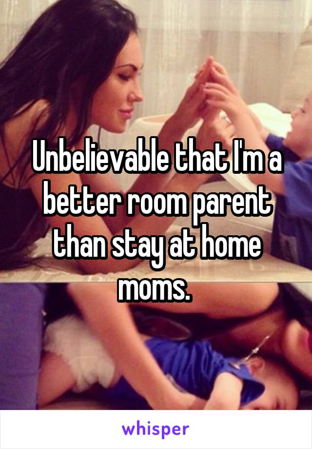 Unbelievable that I'm a better room parent than stay at home moms. 