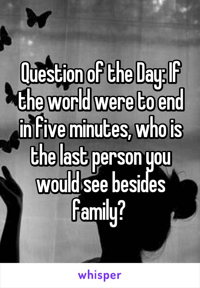 Question of the Day: If the world were to end in five minutes, who is the last person you would see besides family? 
