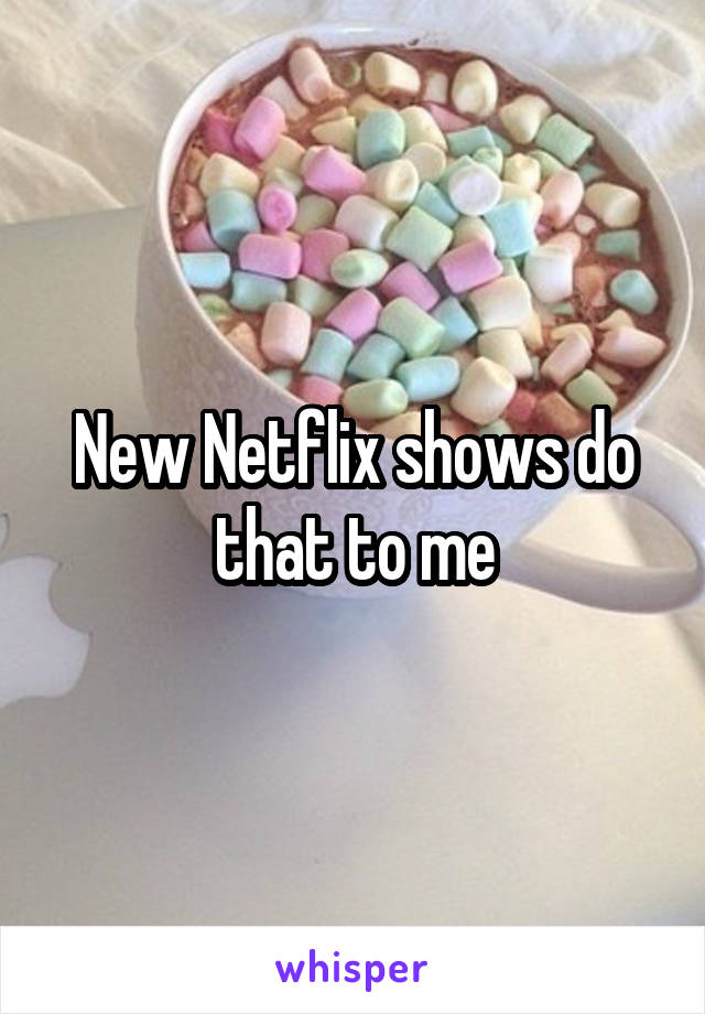 New Netflix shows do that to me