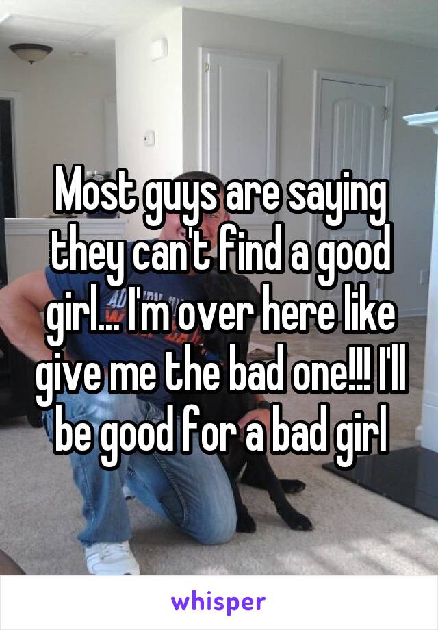 Most guys are saying they can't find a good girl... I'm over here like give me the bad one!!! I'll be good for a bad girl