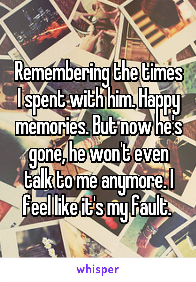 Remembering the times I spent with him. Happy memories. But now he's gone, he won't even talk to me anymore. I feel like it's my fault. 