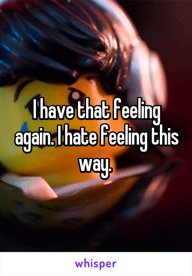 I have that feeling again. I hate feeling this way. 