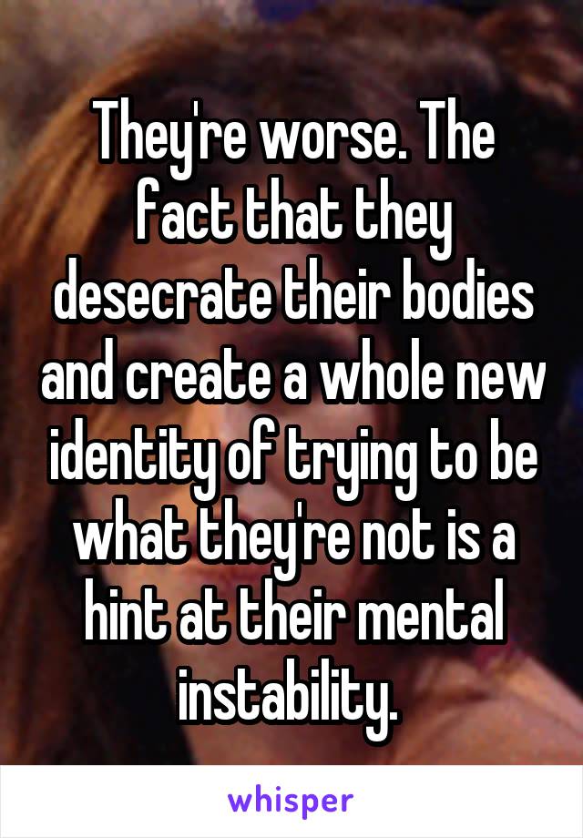 They're worse. The fact that they desecrate their bodies and create a whole new identity of trying to be what they're not is a hint at their mental instability. 