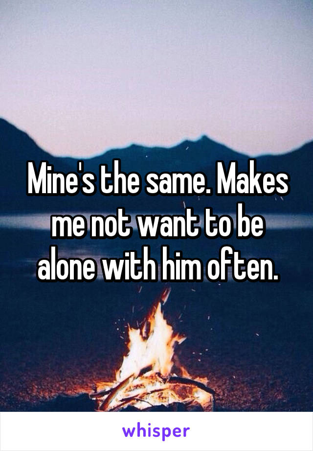 Mine's the same. Makes me not want to be alone with him often.