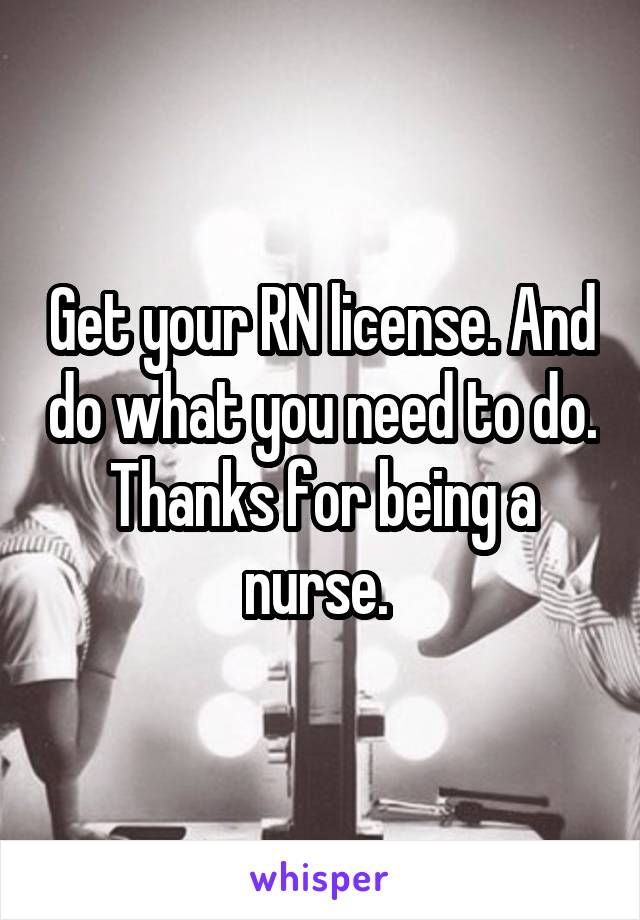 Get your RN license. And do what you need to do. Thanks for being a nurse. 