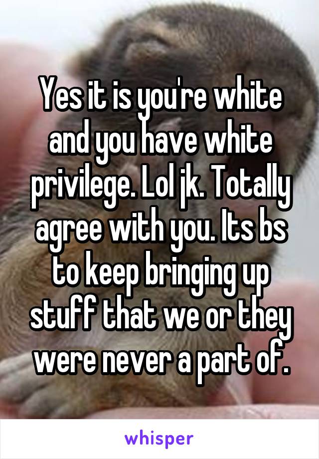 Yes it is you're white and you have white privilege. Lol jk. Totally agree with you. Its bs to keep bringing up stuff that we or they were never a part of.