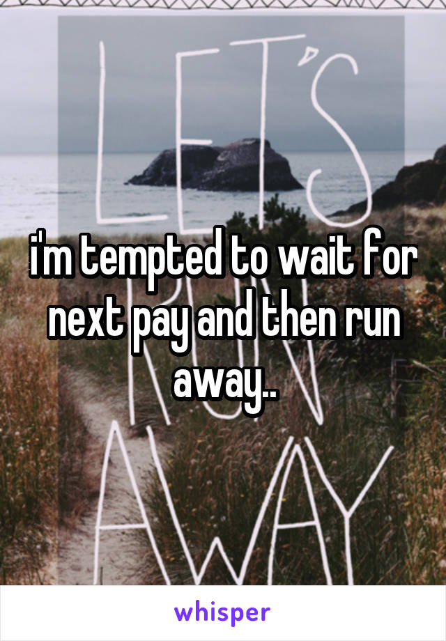 i'm tempted to wait for next pay and then run away..