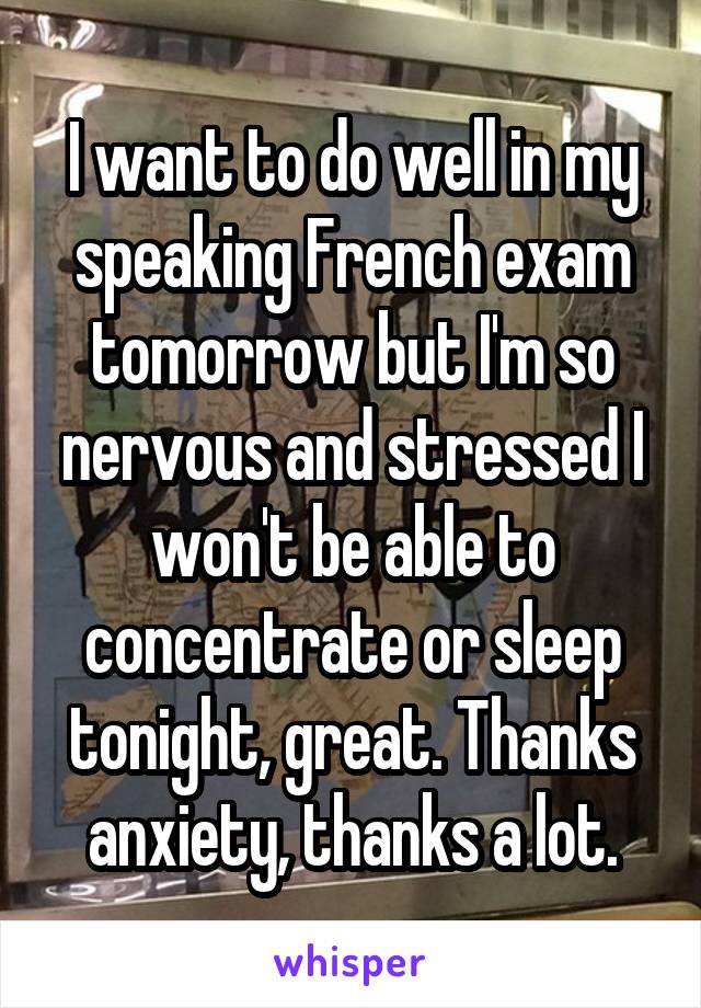 I want to do well in my speaking French exam tomorrow but I'm so nervous and stressed I won't be able to concentrate or sleep tonight, great. Thanks anxiety, thanks a lot.