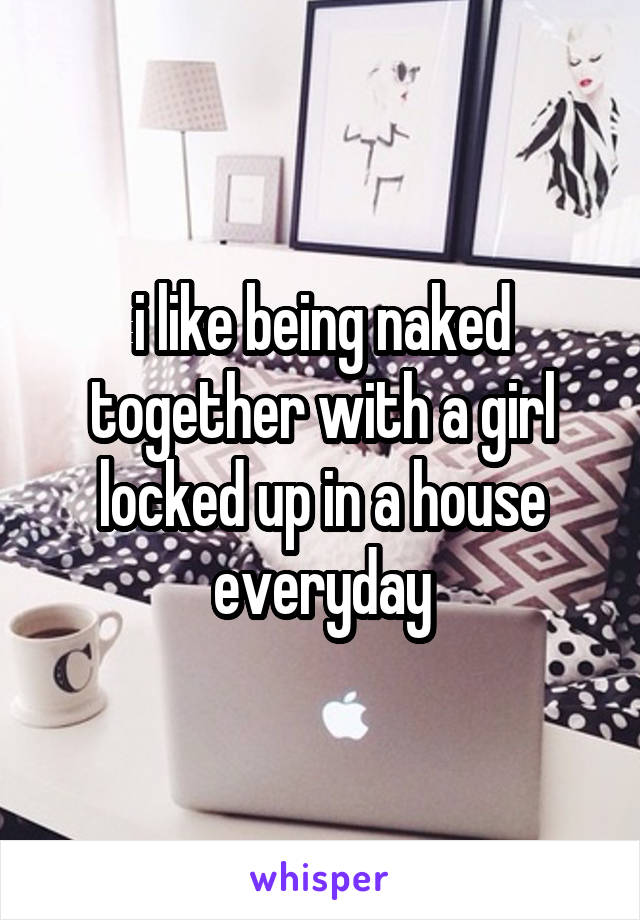 i like being naked together with a girl locked up in a house everyday