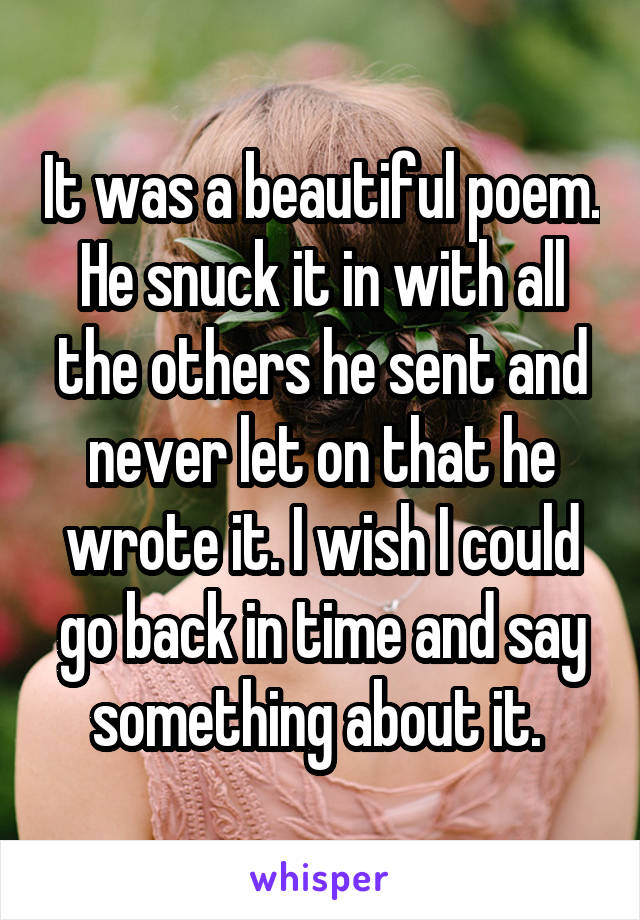 It was a beautiful poem. He snuck it in with all the others he sent and never let on that he wrote it. I wish I could go back in time and say something about it. 