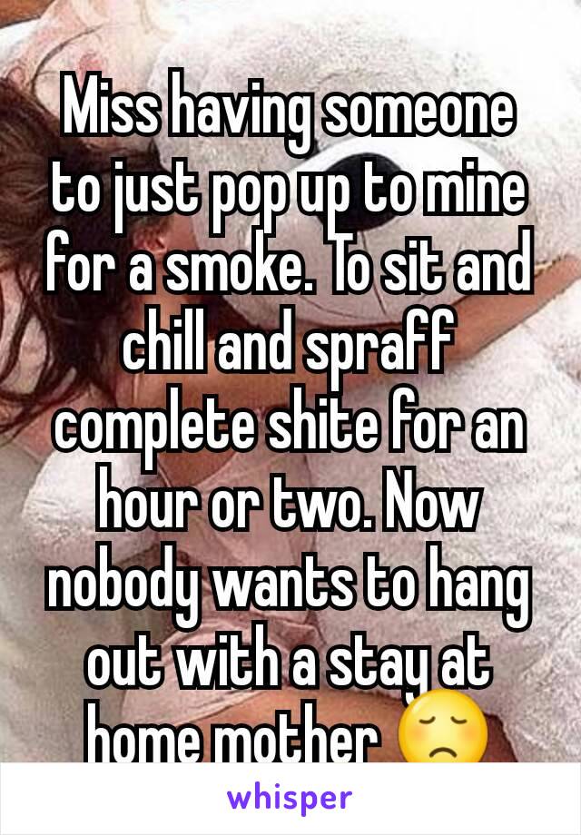 Miss having someone to just pop up to mine for a smoke. To sit and chill and spraff complete shite for an hour or two. Now nobody wants to hang out with a stay at home mother 😞