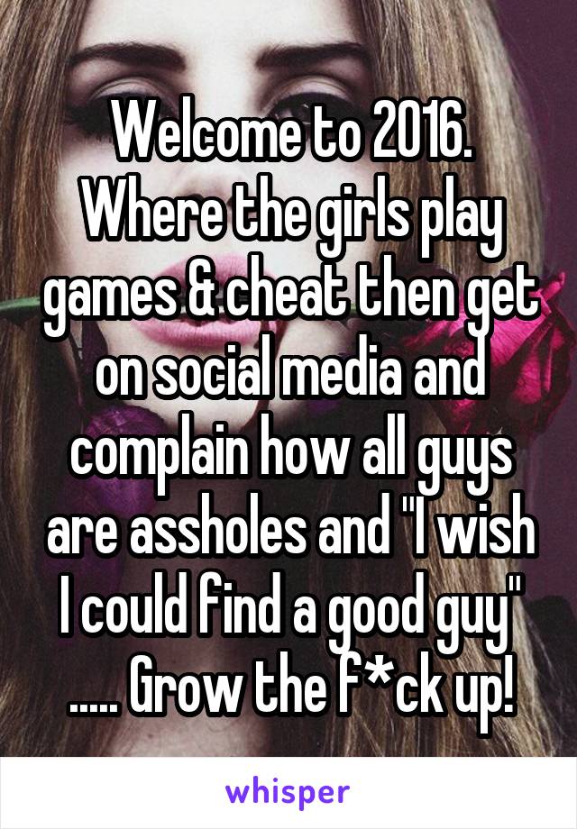 Welcome to 2016. Where the girls play games & cheat then get on social media and complain how all guys are assholes and "I wish I could find a good guy" ..... Grow the f*ck up!
