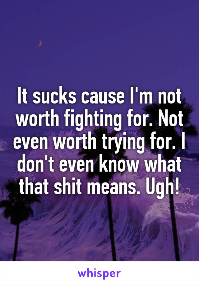 It sucks cause I'm not worth fighting for. Not even worth trying for. I don't even know what that shit means. Ugh!