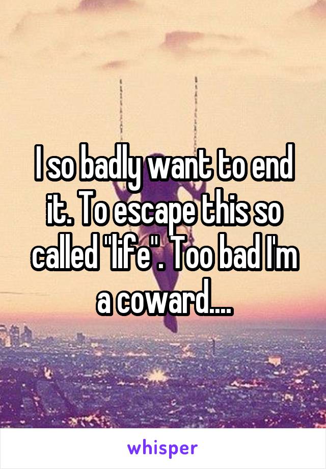 I so badly want to end it. To escape this so called "life". Too bad I'm a coward....
