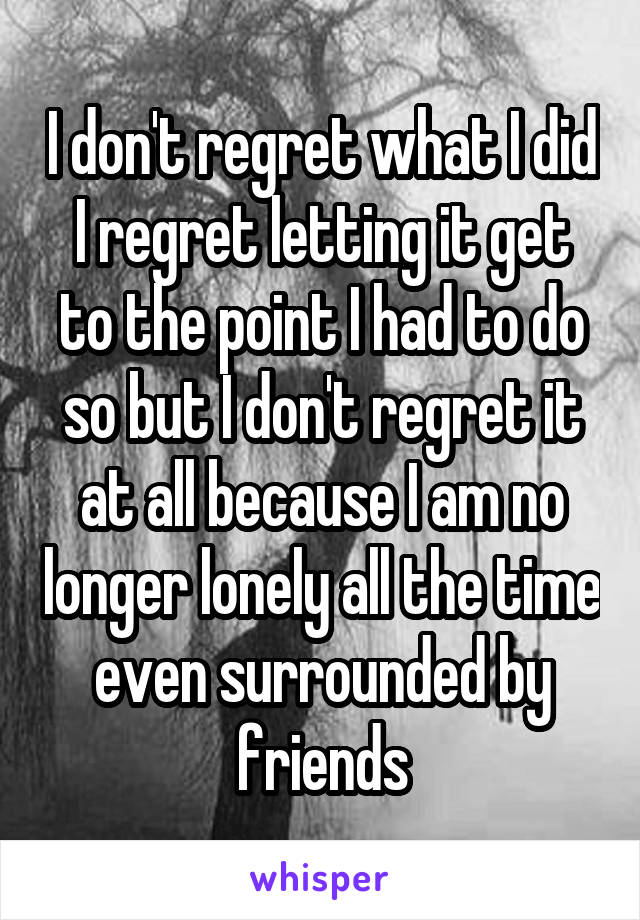 I don't regret what I did I regret letting it get to the point I had to do so but I don't regret it at all because I am no longer lonely all the time even surrounded by friends