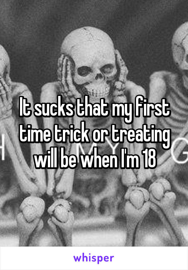 It sucks that my first time trick or treating will be when I'm 18