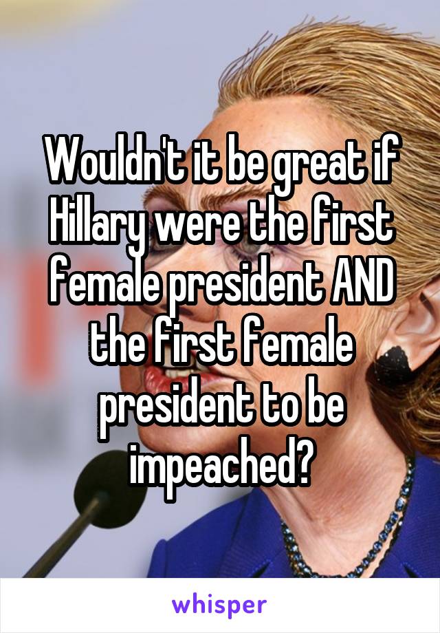 Wouldn't it be great if Hillary were the first female president AND the first female president to be impeached?