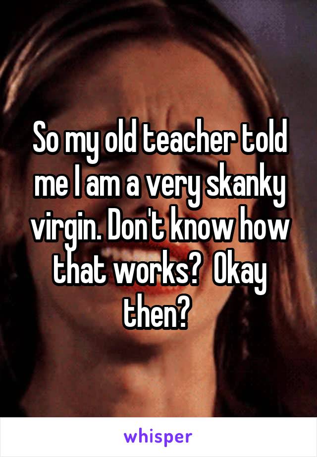 So my old teacher told me I am a very skanky virgin. Don't know how that works?  Okay then? 