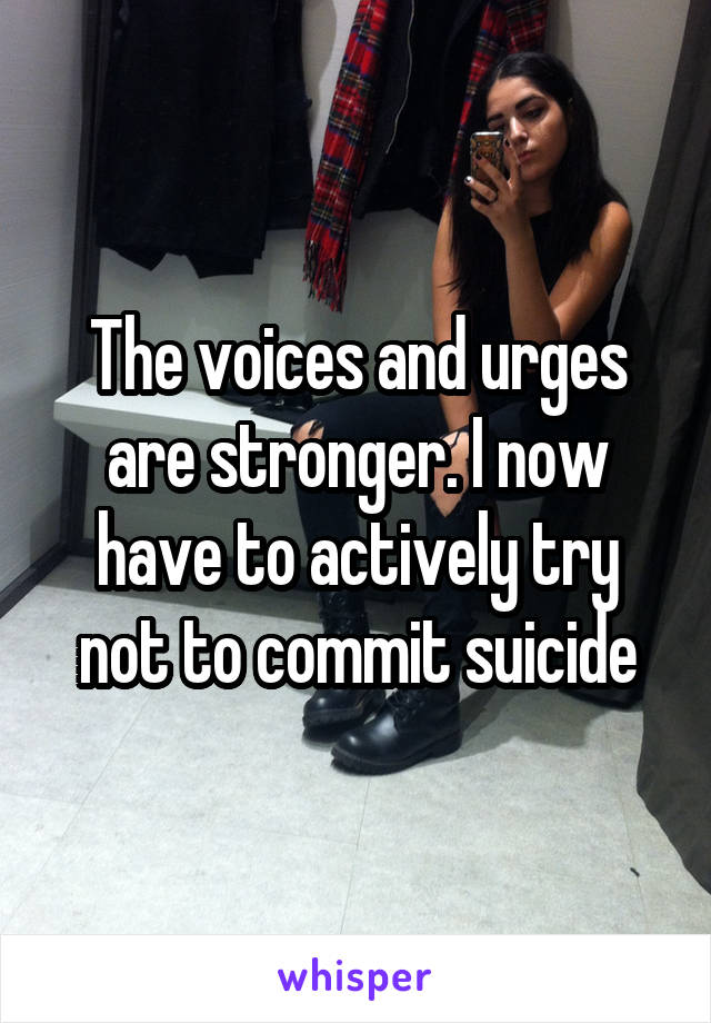 The voices and urges are stronger. I now have to actively try not to commit suicide