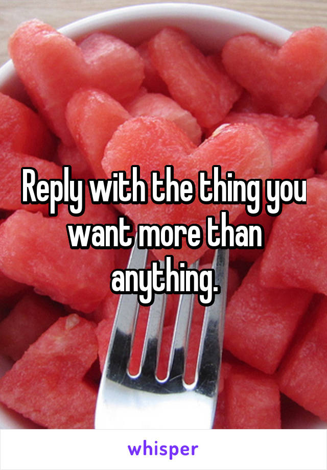 Reply with the thing you want more than anything.