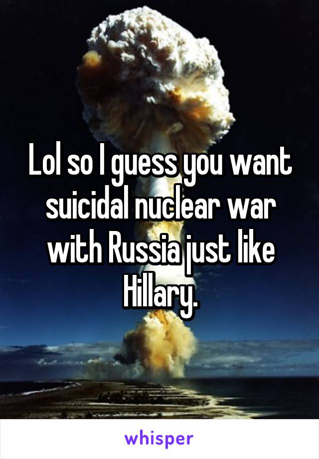 Lol so I guess you want suicidal nuclear war with Russia just like Hillary.
