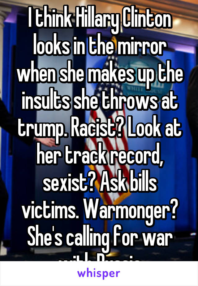 I think Hillary Clinton looks in the mirror when she makes up the insults she throws at trump. Racist? Look at her track record, sexist? Ask bills victims. Warmonger? She's calling for war with Russia