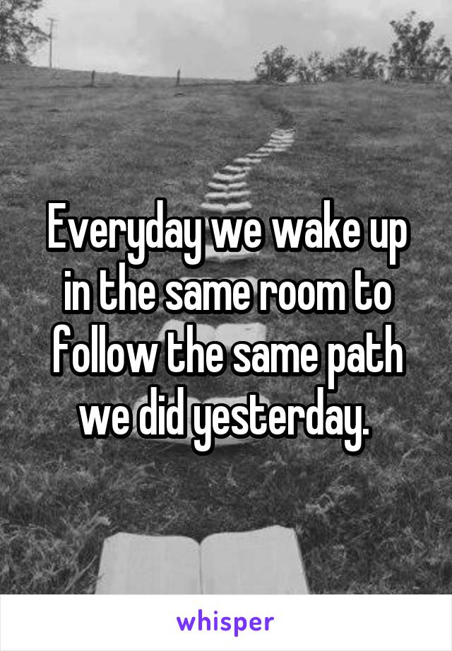 Everyday we wake up in the same room to follow the same path we did yesterday. 