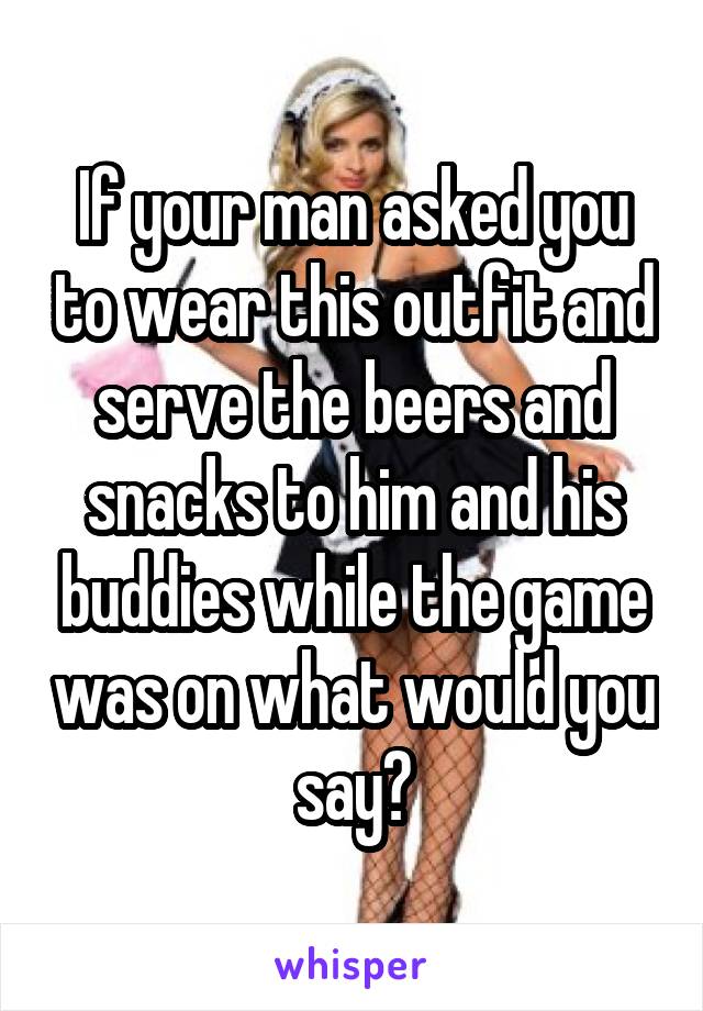 If your man asked you to wear this outfit and serve the beers and snacks to him and his buddies while the game was on what would you say?