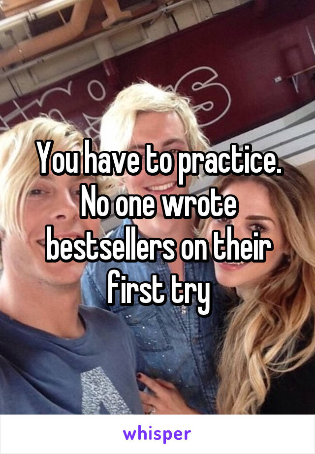 You have to practice. No one wrote bestsellers on their first try